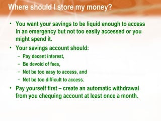 Where should I store my money? You want your savings to be liquid enough to access in an emergency but not too easily accessed or you might spend it. Your savings account should: Pay decent interest,  Be devoid of fees,  Not be too easy to access, and  Not be too difficult to access.  Pay yourself first – create an automatic withdrawal from you chequing account at least once a month. 