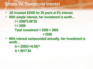 Simple Vs. Compound Interest  Jill invested $2500 for 20 years at 6% interest. With simple interest, her investment is worth… I = 2500*0.06*20 I = 3000 Total investment = 2500 + 3000 = 5500 With interest compounded annually, her investment is worth… A = 2500(1+0.06) 20 A = 8017.84 