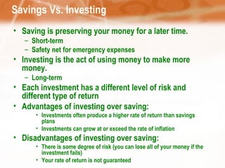 Savings Vs. Investing Saving is preserving your money for a later time. Short-term Safety net for emergency expenses Investing is t he act of using money to make more money.  Long-term Each investment has a different level of risk and different type of return Advantages of investing over saving: Investments often produce a higher rate of return than savings plans Investments can grow at or exceed the rate of inflation Disadvantages of investing over saving: There is some degree of risk (you can lose all of your money if the investment fails) Your rate of return is not guaranteed 