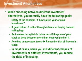 Investment Alternatives When choosing between different investment alternatives, you normally have the following goals: Safety of the principal    how safe is your original investment? A good return    either through interest or buying low and selling high An increase in capital    this occurs if the price of your stock or bond becomes more than what you paid for it Avoiding unnecessary taxes    Remember that all income is taxed! In most cases, when you mix different classes of investments or different investments, you reduce the risks of investing. 
