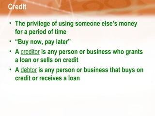 Credit The privilege of using someone else’s money for a period of time “ Buy now, pay later” A  creditor  is any person or business who grants a loan or sells on credit A  debtor  is any person or business that buys on credit or receives a loan 