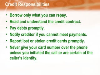 Credit Responsibilities Borrow only what you can repay. Read and understand the credit contract. Pay debts promptly. Notify creditor if you cannot meet payments. Report lost or stolen credit cards promptly. Never give your card number over the phone unless you initiated the call or are certain of the caller’s identity. 