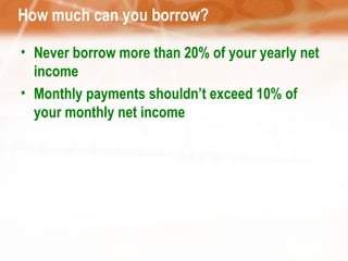 How much can you borrow? Never borrow more than 20% of your yearly net income Monthly payments shouldn’t exceed 10% of your monthly net income 