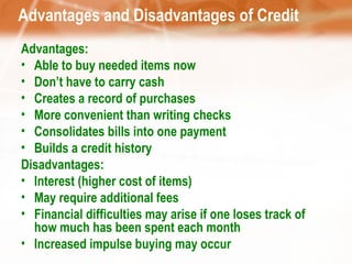 Advantages and Disadvantages of Credit Advantages: Able to buy needed items now Don’t have to carry cash Creates a record of purchases More convenient than writing checks Consolidates bills into one payment Builds a credit history Disadvantages: Interest (higher cost of items) May require additional fees Financial difficulties may arise if one loses track of how much has been spent each month Increased impulse buying may occur 