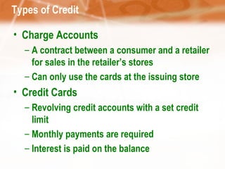 Types of Credit Charge Accounts A contract between a consumer and a retailer for sales in the retailer’s stores Can only use the cards at the issuing store Credit Cards Revolving credit accounts with a set credit limit Monthly payments are required Interest is paid on the balance 