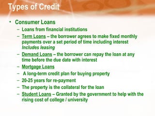 Types of Credit Consumer Loans Loans from financial institutions Term Loans  – the borrower agrees to make fixed monthly payments over a set period of time including interest  Includes leasing Demand Loans  – the borrower can repay the loan at any time before the due date with interest  Mortgage Loans A long-term credit plan for buying property 20-25 years for re-payment The property is the collateral for the loan Student Loans  – Granted by the government to help with the rising cost of college / university 