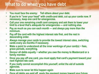 What to do when you have debt You must face the enemy:   Tell others about your debt. If you're in "over your head" with credit-card debt, cut up your cards now. If necessary, keep one card for emergencies. Call your one remaining credit card company and ask them to lower your limit to a level that's adequate for emergencies — and nothing else. Pay as much as you can each month — and always pay more than the minimum.  Pay off the card with the highest interest rate first, and the rest in descending order. Always manage your cards to provide the lowest interest rates, switching cards every six months if necessary. Make a point to understand all the inner workings of your card(s) − fees, grace periods, everything.  Honour all debts equally − whether you owe the money to Mastercard or a family member.  Once you pay off one card, you must apply that card's payment toward your next highest-rate card.  If you really cannot accomplish this yourself, enlist the aid of outside agencies.  Make sure to never let this happen again  Once all debts are paid off, apply the payment money toward your future. 