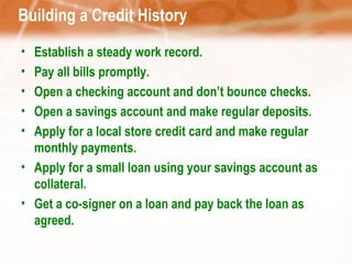 Building a Credit History Establish a steady work record. Pay all bills promptly. Open a checking account and don’t bounce checks. Open a savings account and make regular deposits. Apply for a local store credit card and make regular monthly payments. Apply for a small loan using your savings account as collateral. Get a co-signer on a loan and pay back the loan as agreed. 