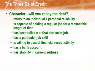 The Three Cs of Credit Character - will you repay the debt? refers to an individual’s personal reliability is capable of holding a regular job for a reasonable length of time has been reliable at that particular job has a particular job skill is willing to accept financial responsibility has a bank account has stability in current address 