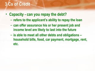 3 Cs of Credit Capacity - can you repay the debt? refers to the applicant’s ability to repay the loan can offer assurance his or her present job and income level are likely to last into the future is able to meet all other debts and obligations – household bills, food, car payment, mortgage, rent, etc. 