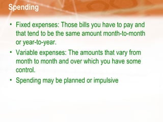 Spending Fixed expenses: Those bills you have to pay and that tend to be the same amount month-to-month or year-to-year.  Variable expenses: The amounts that vary from month to month and over which you have some control.  Spending may be planned or impulsive 