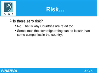 Risk… Is there zero risk? No. That is why Countries are rated too. Sometimes the sovereign rating can be lesser than some companies in the country.  