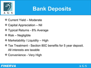 Bank Deposits Current Yield – Moderate Capital Appreciation – Nil Typical Returns - 8% Average  Risk – Negligible Marketability / Liquidity – High Tax Treatment - Section 80C benefits for 5 year deposit. All interests are taxable  Convenience - Very High 