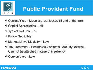 Public Provident Fund Current Yield - Moderate  but locked till end of the term Capital Appreciation – Nil Typical Returns - 8% Risk – Negligible Marketability / Liquidity – Low Tax Treatment - Section 80C benefits. Maturity tax free. Can not be attached in case of insolvency Convenience - Low 