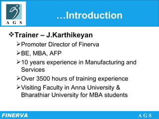 …Introduction  Trainer – J.Karthikeyan Promoter Director of Finerva BE, MBA, AFP 10 years experience in Manufacturing and Services Over 3500 hours of training experience Visiting Faculty in Anna University & Bharathiar University for MBA students 