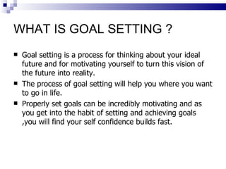WHAT IS GOAL SETTING ? <ul><li>Goal setting is a process for thinking about your ideal future and for motivating yourself ...