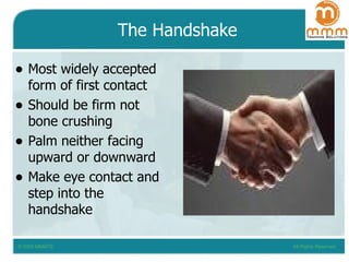 The Handshake Most widely accepted form of first contact Should be firm not bone crushing Palm neither facing upward or downward Make eye contact and step into the handshake 