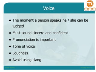 Voice The moment a person speaks he / she can be judged Must sound sincere and confident Pronunciation is important Tone of voice Loudness Avoid using slang 