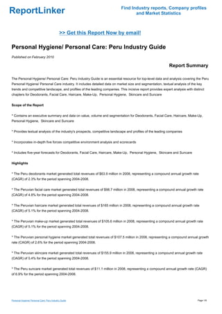 Find Industry reports, Company profiles
ReportLinker                                                                      and Market Statistics



                                             >> Get this Report Now by email!

Personal Hygiene/ Personal Care: Peru Industry Guide
Published on February 2010

                                                                                                            Report Summary

The Personal Hygiene/ Personal Care: Peru Industry Guide is an essential resource for top-level data and analysis covering the Peru
Personal Hygiene/ Personal Care industry. It includes detailed data on market size and segmentation, textual analysis of the key
trends and competitive landscape, and profiles of the leading companies. This incisive report provides expert analysis with distinct
chapters for Deodorants, Facial Care, Haircare, Make-Up, Personal Hygiene, Skincare and Suncare


Scope of the Report


* Contains an executive summary and data on value, volume and segmentation for Deodorants, Facial Care, Haircare, Make-Up,
Personal Hygiene, Skincare and Suncare


* Provides textual analysis of the industry's prospects, competitive landscape and profiles of the leading companies


* Incorporates in-depth five forces competitive environment analysis and scorecards


* Includes five-year forecasts for Deodorants, Facial Care, Haircare, Make-Up, Personal Hygiene, Skincare and Suncare


Highlights


* The Peru deodorants market generated total revenues of $63.9 million in 2008, representing a compound annual growth rate
(CAGR) of 2.3% for the period spanning 2004-2008.


* The Peruvian facial care market generated total revenues of $98.7 million in 2008, representing a compound annual growth rate
(CAGR) of 4.8% for the period spanning 2004-2008.


* The Peruvian haircare market generated total revenues of $165 million in 2008, representing a compound annual growth rate
(CAGR) of 5.1% for the period spanning 2004-2008.


* The Peruvian make-up market generated total revenues of $105.6 million in 2008, representing a compound annual growth rate
(CAGR) of 5.1% for the period spanning 2004-2008.


* The Peruvian personal hygiene market generated total revenues of $107.5 million in 2008, representing a compound annual growth
rate (CAGR) of 2.6% for the period spanning 2004-2008.


* The Peruvian skincare market generated total revenues of $155.9 million in 2008, representing a compound annual growth rate
(CAGR) of 5.4% for the period spanning 2004-2008.


* The Peru suncare market generated total revenues of $11.1 million in 2008, representing a compound annual growth rate (CAGR)
of 6.9% for the period spanning 2004-2008.




Personal Hygiene/ Personal Care: Peru Industry Guide                                                                           Page 1/8
 