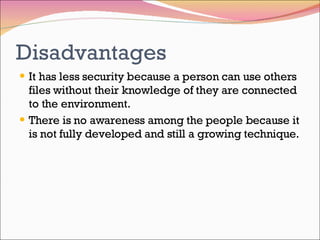 Disadvantages It has less security because a person can use others files without their knowledge of they are connected to the environment. There is no awareness among the people because it is not fully developed and still a growing technique. 