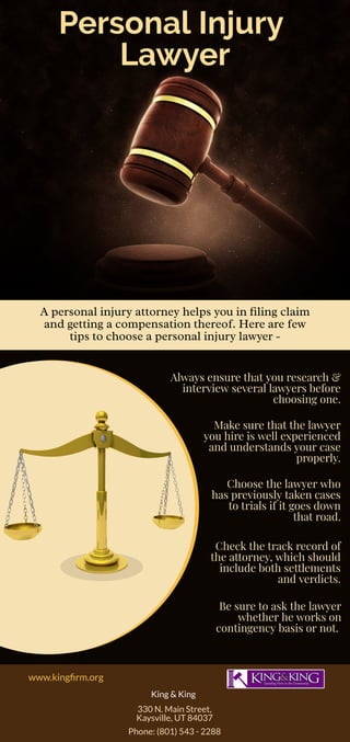 Personal Injury 
Lawyer
A personal injury attorney helps you in ling claim
and getting a compensation thereof. Here are few
tips to choose a personal injury lawyer -
Always ensure that you research &
interview several lawyers before
choosing one.
Make sure that the lawyer
you hire is well experienced
and understands your case
properly.
Choose the lawyer who
has previously taken cases
to trials if it goes down
that road.
Check the track record of
the attorney, which should
include both settlements
and verdicts.
Be sure to ask the lawyer
whether he works on
contingency basis or not.
www.king rm.org
King & King
330 N. Main Street,
Kaysville, UT 84037
Phone: (801) 543 - 2288
 