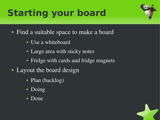 Starting your board
    ●   Find a suitable space to make a board
           ●   Use a whiteboard
           ●   Large area with sticky notes
           ●   Fridge with cards and fridge magnets
    ●   Layout the board design
           ●   Plan (backlog)
           ●   Doing
           ●   Done 

                                     
 
