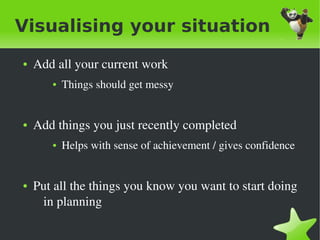 Visualising your situation
    ●   Add all your current work
           ●   Things should get messy


    ●   Add things you just recently completed
           ●   Helps with sense of achievement / gives confidence


    ●   Put all the things you know you want to start doing 
         in planning

                                     
 