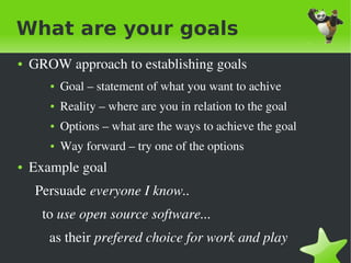 What are your goals
●   GROW approach to establishing goals
       ●   Goal – statement of what you want to achive
       ●   Reality – where are you in relation to the goal
       ●   Options – what are the ways to achieve the goal
       ●   Way forward – try one of the options
●   Example goal
      Persuade everyone I know..
        to use open source software...
          as their prefered choice for work and play
                                   
 