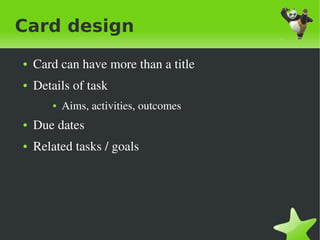 Card design
    ●   Card can have more than a title
    ●   Details of task
           ●   Aims, activities, outcomes
    ●   Due dates
    ●   Related tasks / goals




                                     
 