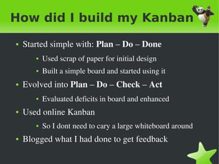 How did I build my Kanban
    ●   Started simple with: Plan – Do – Done 
           ●   Used scrap of paper for initial design
           ●   Built a simple board and started using it
    ●   Evolved into Plan – Do – Check – Act 
           ●   Evaluated deficits in board and enhanced
    ●   Used online Kanban
           ●   So I dont need to cary a large whiteboard around
    ●   Blogged what I had done to get feedback

                                      
 