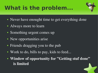What is the problem...
    ●   Never have enought time to get everything done
    ●   Always more to learn
    ●   Something urgent comes up
    ●   New opportunities arise
    ●   Friends dragging you to the pub
    ●   Work to do, bills to pay, kids to feed...
    ●   Window of opportunity for ”Getting stuf done” 
         is limited
                                   
 