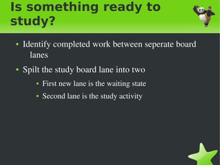 Is something ready to
study?
    ●   Identify completed work between seperate board 
          lanes
    ●   Spilt the study board lane into two 
           ●   First new lane is the waiting state 
           ●   Second lane is the study activity




                                       
 