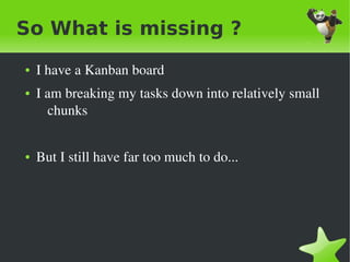So What is missing ?
    ●   I have a Kanban board
    ●   I am breaking my tasks down into relatively small 
          chunks


    ●   But I still have far too much to do...




                                   
 
