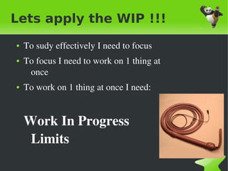 Lets apply the WIP !!!
    ●   To sudy effectively I need to focus
    ●   To focus I need to work on 1 thing at 
         once
    ●   To work on 1 thing at once I need:


        Work In Progress 
         Limits
                                 
 