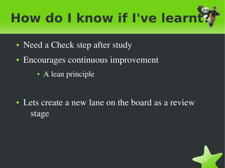 How do I know if I've learnt?
    ●   Need a Check step after study
    ●   Encourages continuous improvement
           ●   A lean principle


    ●   Lets create a new lane on the board as a review 
         stage




                                   
 