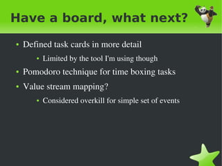 Have a board, what next?
    ●   Defined task cards in more detail
           ●   Limited by the tool I'm using though
    ●   Pomodoro technique for time boxing tasks
    ●   Value stream mapping?
           ●   Considered overkill for simple set of events




                                     
 