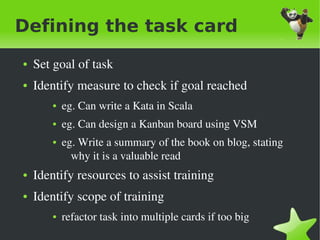 Defining the task card
    ●   Set goal of task
    ●   Identify measure to check if goal reached
           ●   eg. Can write a Kata in Scala
           ●   eg. Can design a Kanban board using VSM
           ●   eg. Write a summary of the book on blog, stating 
                 why it is a valuable read
    ●   Identify resources to assist training
    ●   Identify scope of training
           ●   refactor task into multiple cards if too big 
                                       
 