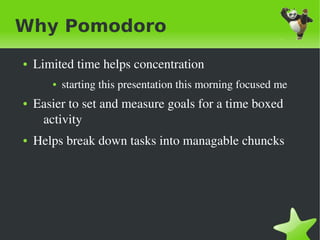 Why Pomodoro
    ●   Limited time helps concentration
           ●   starting this presentation this morning focused me 
    ●   Easier to set and measure goals for a time boxed 
         activity
    ●   Helps break down tasks into managable chuncks




                                     
 
