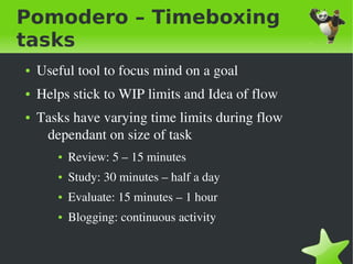 Pomodero – Timeboxing
tasks
    ●   Useful tool to focus mind on a goal
    ●   Helps stick to WIP limits and Idea of flow
    ●   Tasks have varying time limits during flow 
         dependant on size of task
           ●   Review: 5 – 15 minutes
           ●   Study: 30 minutes – half a day
           ●   Evaluate: 15 minutes – 1 hour
           ●   Blogging: continuous activity

                                     
 