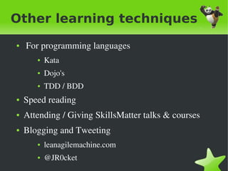 Other learning techniques
    ●    For programming languages
           ●   Kata
           ●   Dojo's
           ●   TDD / BDD
    ●   Speed reading
    ●   Attending / Giving SkillsMatter talks & courses
    ●   Blogging and Tweeting 
           ●   leanagilemachine.com
           ●   @JR0cket
                                   
 
