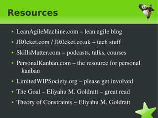 Resources
    ●   LeanAgileMachine.com – lean agile blog
    ●   JR0cket.com / JR0cket.co.uk – tech stuff
    ●   SkillsMatter.com – podcasts, talks, courses
    ●   PersonalKanban.com – the resource for personal 
          kanban
    ●   LimitedWIPSociety.org – please get involved
    ●   The Goal – Eliyahu M. Goldratt – great read
    ●   Theory of Constraints – Eliyahu M. Goldratt
                                 
 