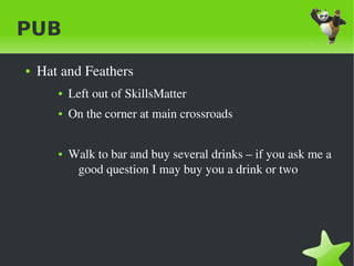 PUB
    ●   Hat and Feathers
           ●   Left out of SkillsMatter
           ●   On the corner at main crossroads 


           ●   Walk to bar and buy several drinks – if you ask me a 
                good question I may buy you a drink or two




                                      
 