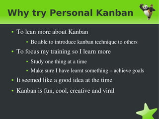 Why try Personal Kanban
    ●   To lean more about Kanban
           ●   Be able to introduce kanban technique to others
    ●   To focus my training so I learn more
           ●   Study one thing at a time
           ●   Make sure I have learnt something – achieve goals
    ●   It seemed like a good idea at the time
    ●   Kanban is fun, cool, creative and viral 


                                     
 