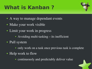 What is Kanban ?
    ●   A way to manage dependant events
    ●   Make your work visible
    ●   Limit your work in progress
           ●   Avoiding multi­tasking – its inefficient 
    ●   Pull system
           ●   only work on a task once previous task is complete
    ●   Help work to flow 
           ●   continuously and predictably deliver value

                                      
 