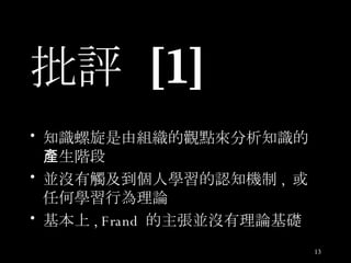 批評  [1] 知識螺旋是由組織的觀點來分析知識的產生階段 並沒有觸及到個人學習的認知機制 ,  或任何學習行為理論 基本上 , Frand  的主張並沒有理論基礎 