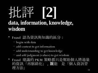 批評  [2] data, information, knowledge, wisdom  Frand  認為資訊與知識的區分： begin with data add context to get information add understanding to get knowledge and add judgment (values) to get wisdom  Frand  建議的 PKM 策略都只是幫助個人將過量的資訊「再脈絡化」 ,  只能說是「個人資訊管理方法」 