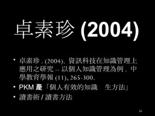 卓素珍 (2004) 卓素珍 . (2004).  資訊科技在知識管理上應用之研究 -- 以個人知識管理為例 .  中學教育學報 (11), 265-300. PKM 是「個人有效的知識產生方法」 讀書術 / 讀書方法 