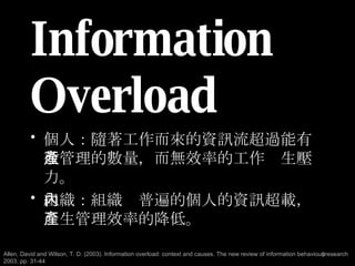 Information Overload 個人：隨著工作而來的資訊流超過能有效管理的數量，而無效率的工作產生壓力。 組織：組織內普遍的個人的資訊超載，產生管理效率的降低。 Allen, David and Wilson, T. D. (2003). Information overload: context and causes. The new review of information behaviour research 2003, pp. 31-44 