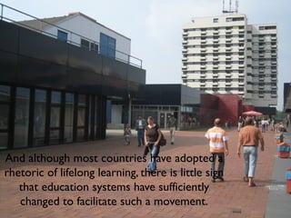 And although most countries have adopted a
rhetoric of lifelong learning, there is little sign
that education systems have sufficiently
changed to facilitate such a movement.
 