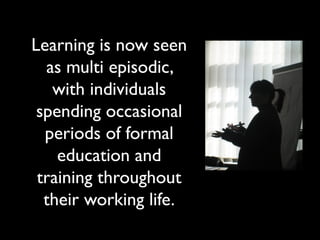 Learning is now seen
as multi episodic,
with individuals
spending occasional
periods of formal
education and
training throughout
their working life.
 